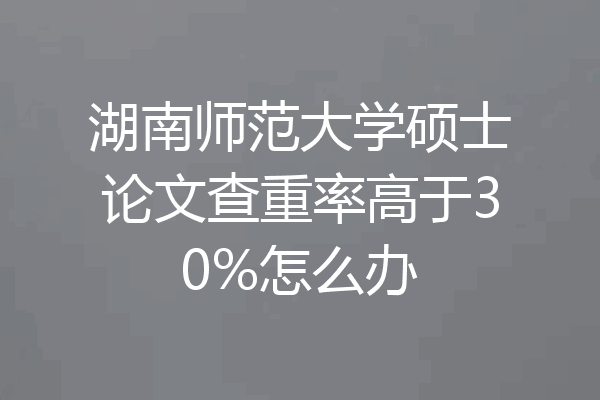 湖南师范大学硕士论文查重率高于30%怎么办