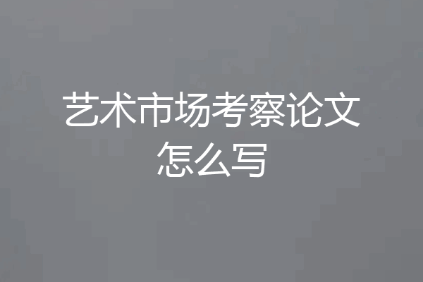 艺术市场考察论文怎么写