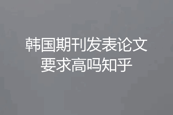 韩国期刊发表论文要求高吗知乎