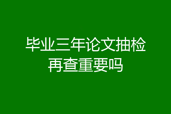 毕业三年论文抽检再查重要吗