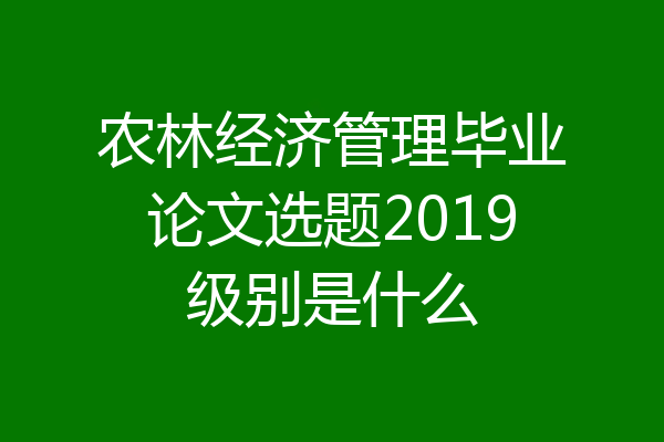 农林经济管理毕业论文选题2019级别是什么