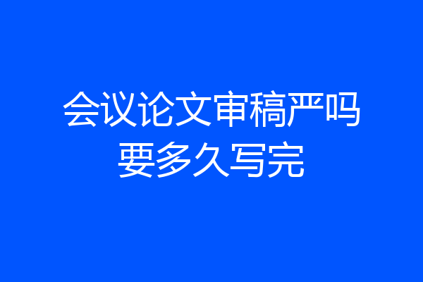 会议论文审稿严吗要多久写完