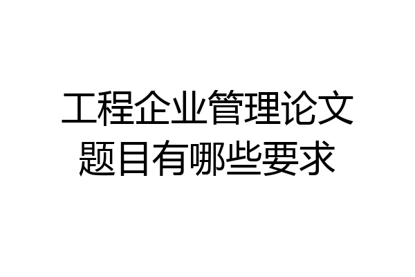 工程企业管理论文题目有哪些要求