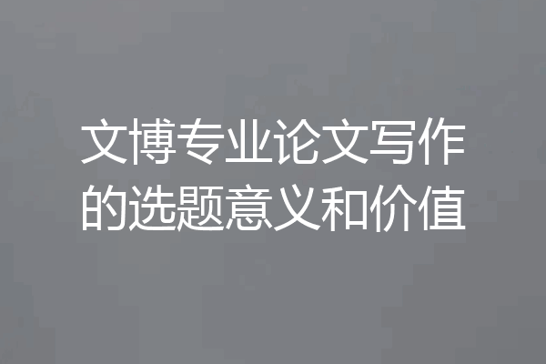 文博专业论文写作的选题意义和价值