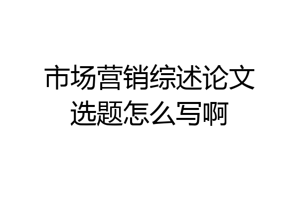 市场营销综述论文选题怎么写啊