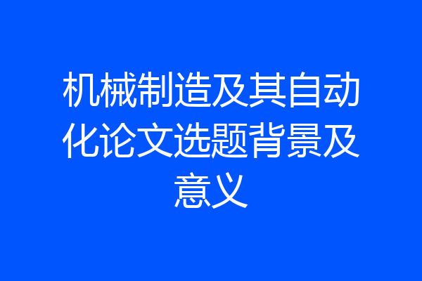 机械制造及其自动化论文选题背景及意义