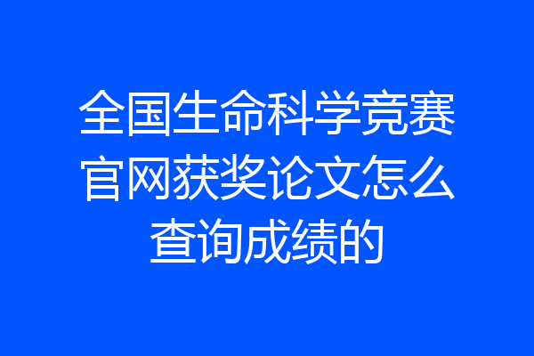 全国生命科学竞赛官网获奖论文怎么查询成绩的