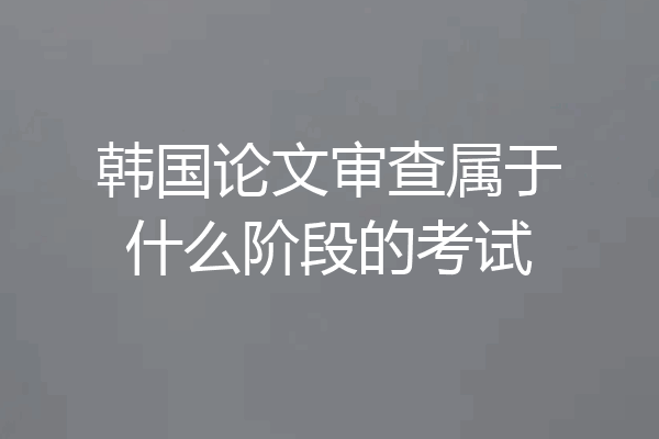 韩国论文审查属于什么阶段的考试