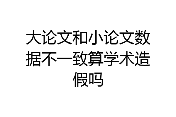 大论文和小论文数据不一致算学术造假吗