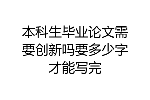 本科生毕业论文需要创新吗要多少字才能写完