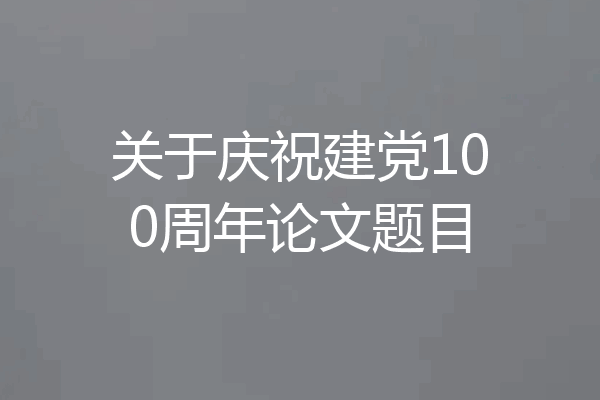 关于庆祝建党100周年论文题目