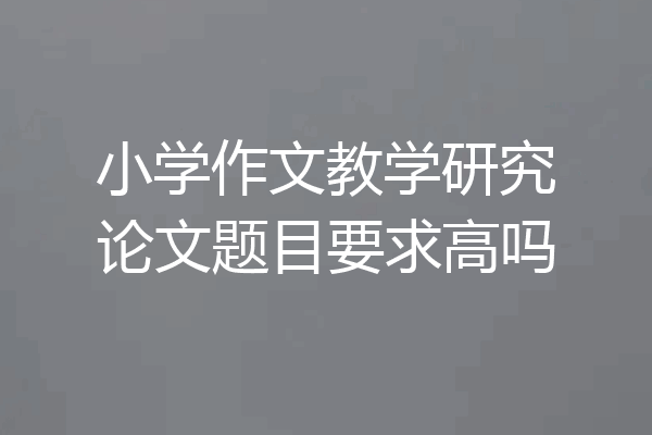 小学作文教学研究论文题目要求高吗