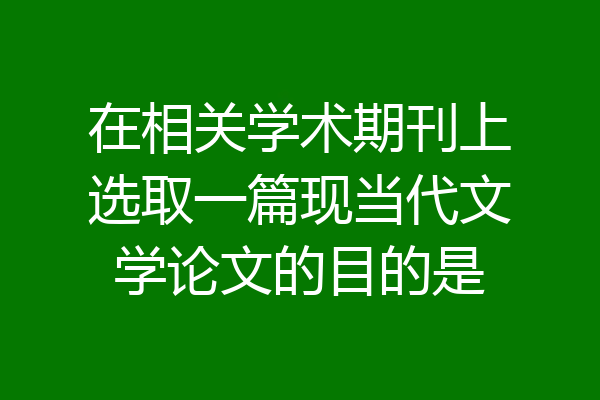 在相关学术期刊上选取一篇现当代文学论文的目的是