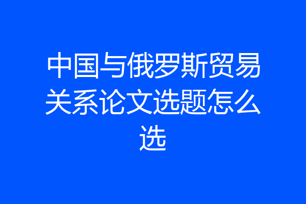 中国与俄罗斯贸易关系论文选题怎么选