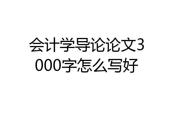 会计学导论论文3000字怎么写好
