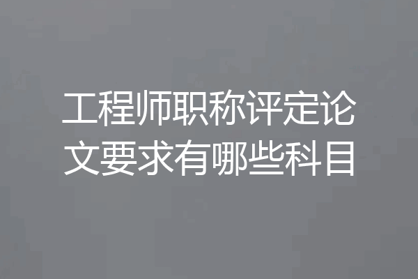 工程师职称评定论文要求有哪些科目