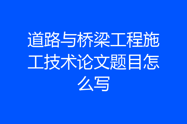 道路与桥梁工程施工技术论文题目怎么写