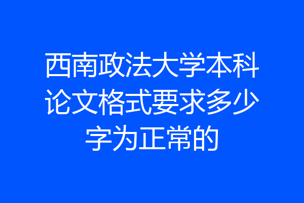 西南政法大学本科论文格式要求多少字为正常的