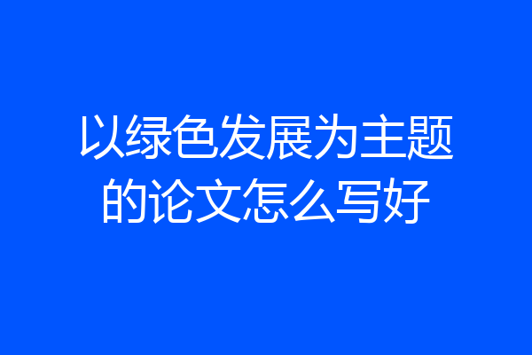 以绿色发展为主题的论文怎么写好