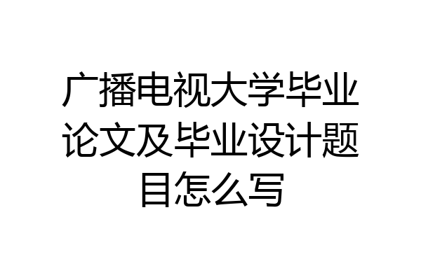 广播电视大学毕业论文及毕业设计题目怎么写