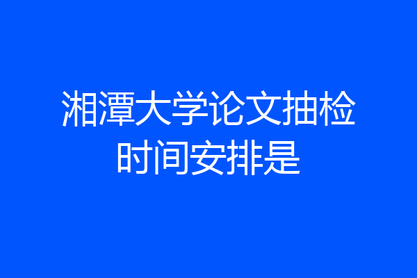湘潭大学论文抽检时间安排是