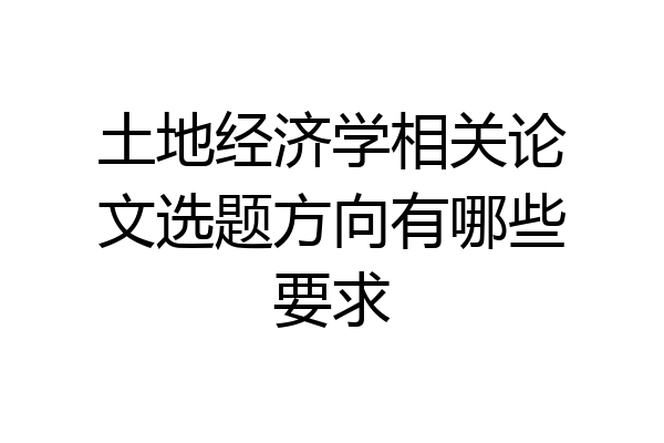 土地经济学相关论文选题方向有哪些要求