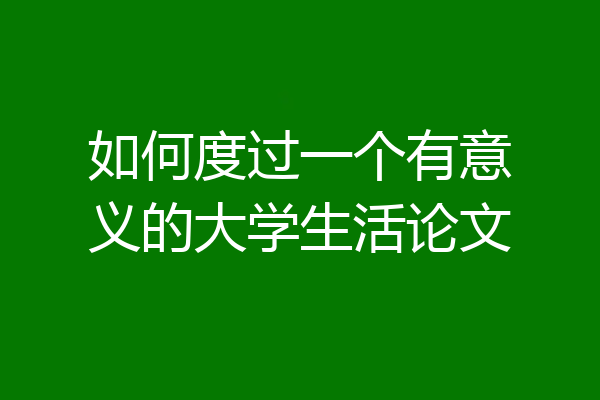如何度过一个有意义的大学生活论文