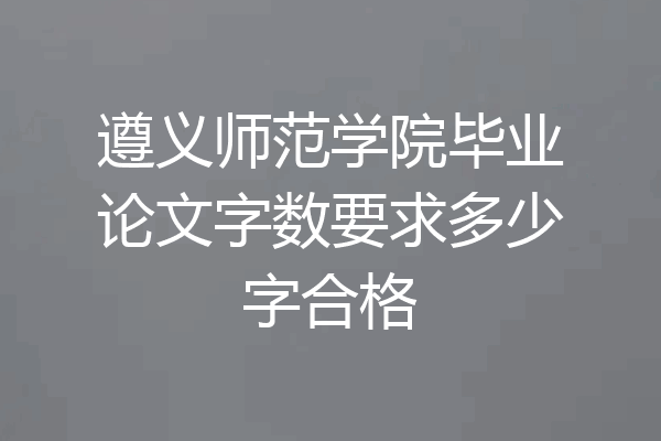 遵义师范学院毕业论文字数要求多少字合格
