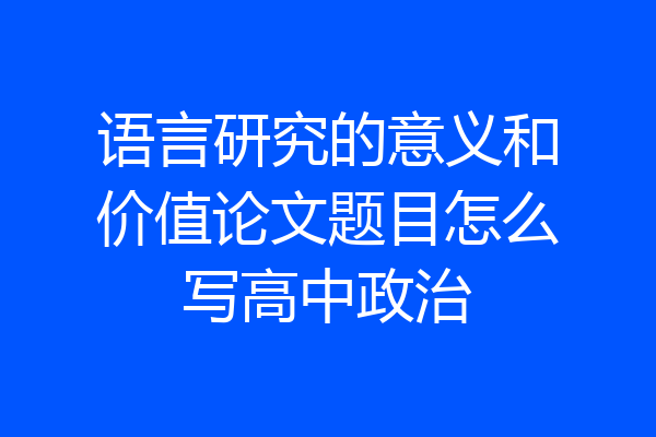 语言研究的意义和价值论文题目怎么写高中政治