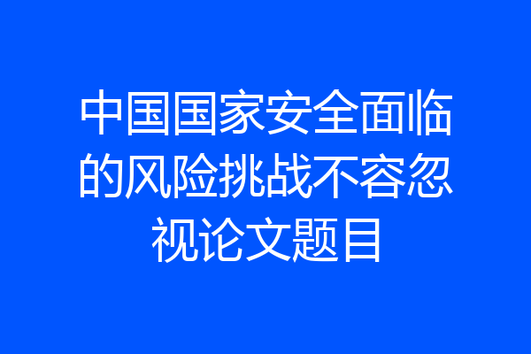 中国国家安全面临的风险挑战不容忽视论文题目