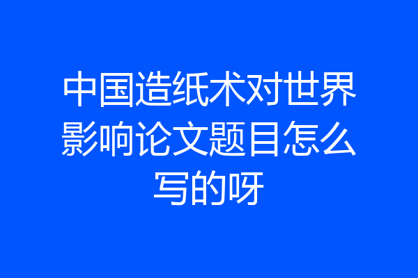 中国造纸术对世界影响论文题目怎么写的呀