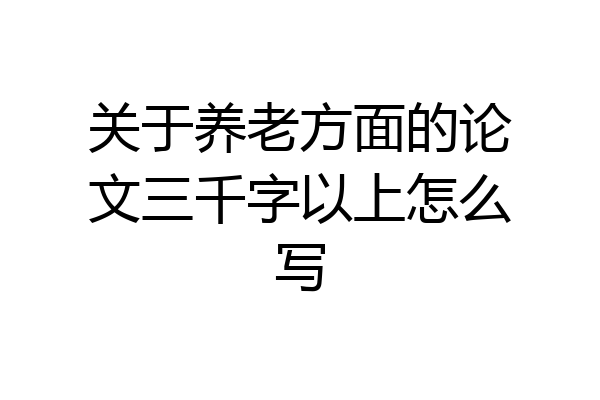 关于养老方面的论文三千字以上怎么写