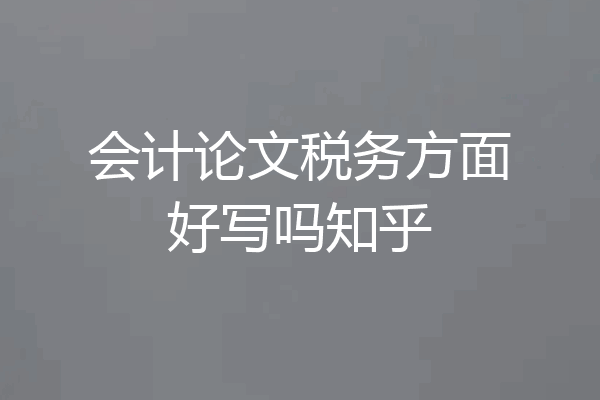 会计论文税务方面好写吗知乎