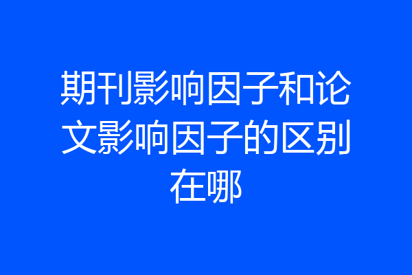 期刊影响因子和论文影响因子的区别在哪