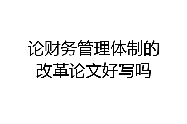 论财务管理体制的改革论文好写吗