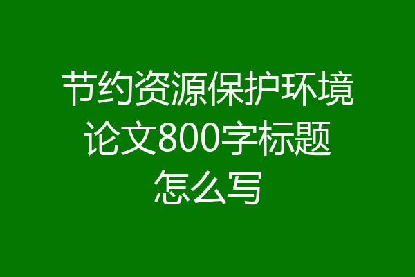 节约资源保护环境论文800字标题怎么写