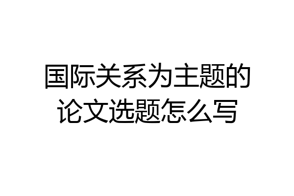 国际关系为主题的论文选题怎么写