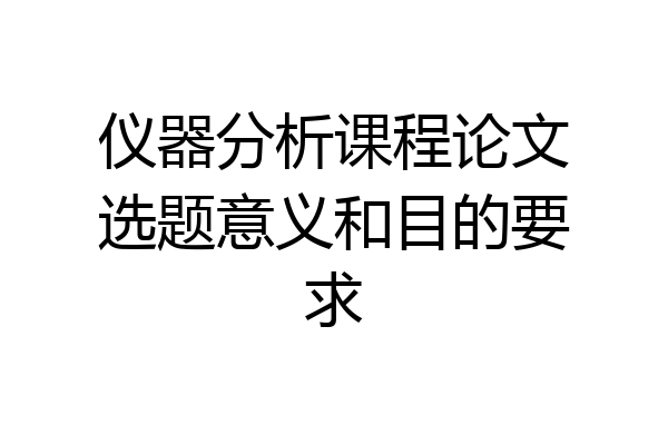 仪器分析课程论文选题意义和目的要求