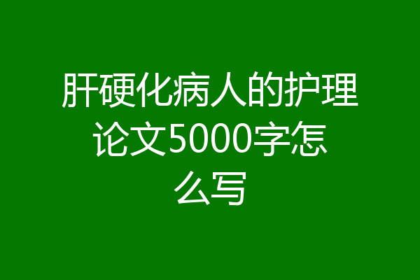 肝硬化病人的护理论文5000字怎么写