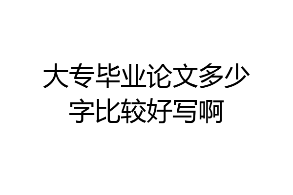 大专毕业论文多少字比较好写啊