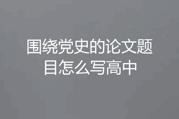围绕党史的论文题目怎么写高中