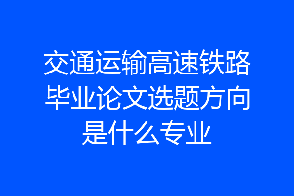 交通运输高速铁路毕业论文选题方向是什么专业