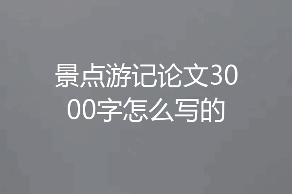 景点游记论文3000字怎么写的