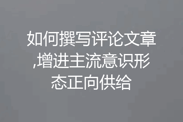 如何撰写评论文章,增进主流意识形态正向供给