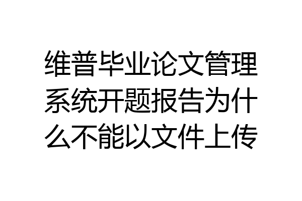 维普毕业论文管理系统开题报告为什么不能以文件上传