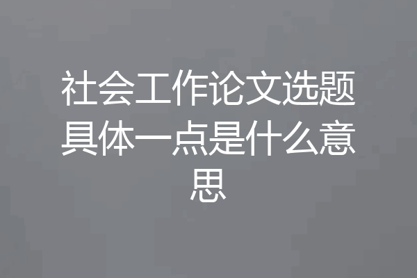 社会工作论文选题具体一点是什么意思