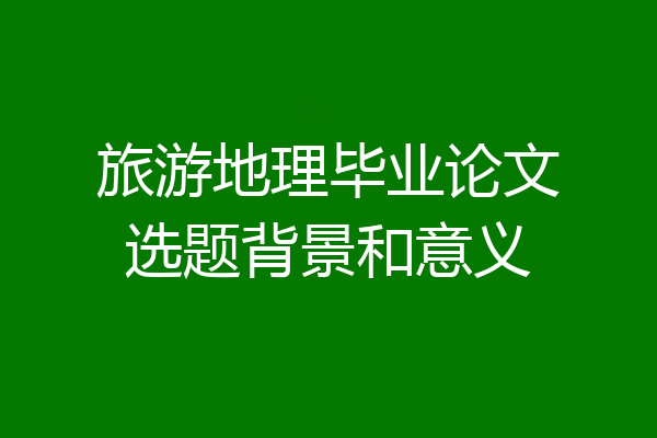 旅游地理毕业论文选题背景和意义