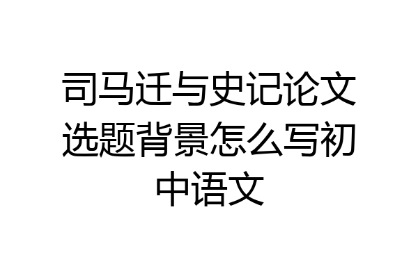 司马迁与史记论文选题背景怎么写初中语文