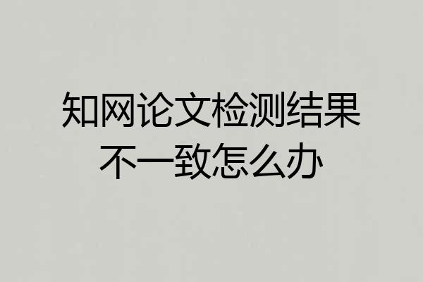 知网论文检测结果不一致怎么办