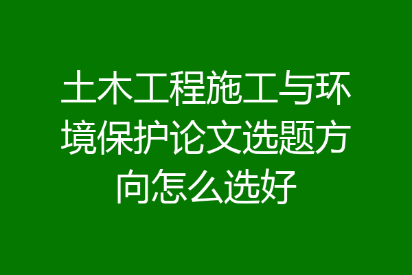 土木工程施工与环境保护论文选题方向怎么选好